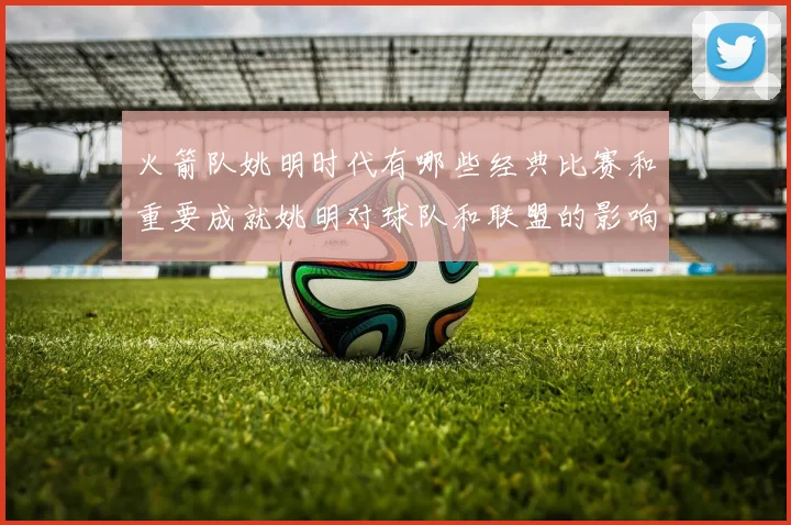 火箭队姚明时代有哪些经典比赛和重要成就姚明对球队和联盟的影响有哪些