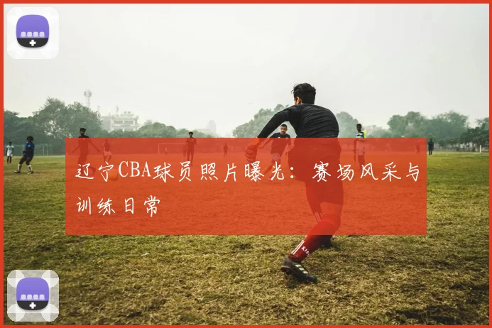 辽宁CBA球员照片曝光：赛场风采与训练日常