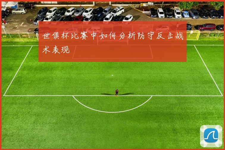 世俱杯比赛中如何分析防守反击战术表现