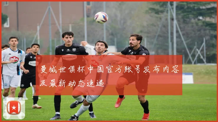 曼城世俱杯中国官方账号发布内容及最新动态速递