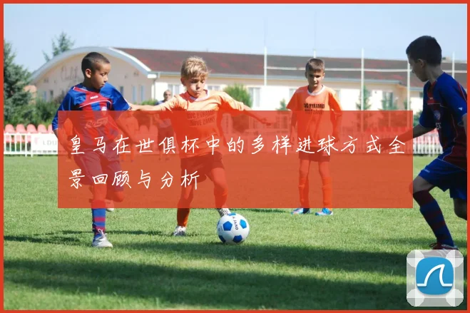 皇马在世俱杯中的多样进球方式全景回顾与分析